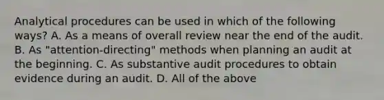 Analytical procedures can be used in which of the following ways? A. As a means of overall review near the end of the audit. B. As "attention-directing" methods when planning an audit at the beginning. C. As substantive audit procedures to obtain evidence during an audit. D. All of the above