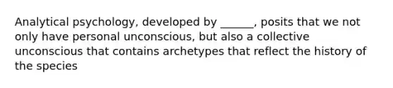 Analytical psychology, developed by ______, posits that we not only have personal unconscious, but also a collective unconscious that contains archetypes that reflect the history of the species