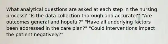 What analytical questions are asked at each step in the nursing process? "Is the data collection thorough and accurate?" "Are outcomes general and hopeful?" "Have all underlying factors been addressed in the care plan?" "Could interventions impact the patient negatively?"