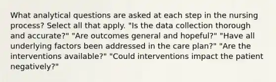 What analytical questions are asked at each step in the nursing process? Select all that apply. "Is the data collection thorough and accurate?" "Are outcomes general and hopeful?" "Have all underlying factors been addressed in the care plan?" "Are the interventions available?" "Could interventions impact the patient negatively?"