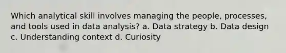 Which analytical skill involves managing the people, processes, and tools used in data analysis? a. Data strategy b. Data design c. Understanding context d. Curiosity