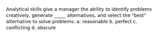 Analytical skills give a manager the ability to identify problems creatively, generate _____ alternatives, and select the "best" alternative to solve problems. a. ​reasonable b. perfect c. ​conflicting d. ​obscure