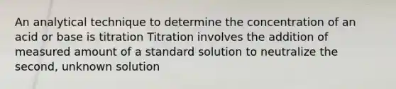 An analytical technique to determine the concentration of an acid or base is titration Titration involves the addition of measured amount of a standard solution to neutralize the second, unknown solution