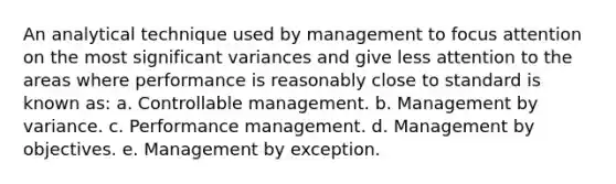 An analytical technique used by management to focus attention on the most significant variances and give less attention to the areas where performance is reasonably close to standard is known as: a. Controllable management. b. Management by variance. c. Performance management. d. Management by objectives. e. Management by exception.