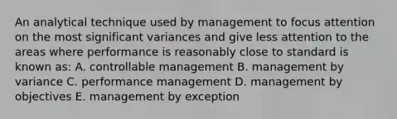 An analytical technique used by management to focus attention on the most significant variances and give less attention to the areas where performance is reasonably close to standard is known as: A. controllable management B. management by variance C. performance management D. management by objectives E. management by exception