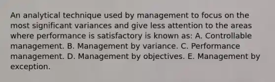 An analytical technique used by management to focus on the most significant variances and give less attention to the areas where performance is satisfactory is known as: A. Controllable management. B. Management by variance. C. Performance management. D. Management by objectives. E. Management by exception.