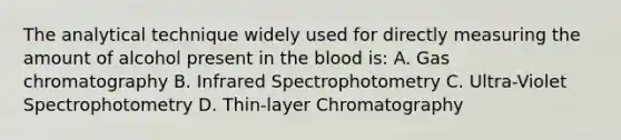 The analytical technique widely used for directly measuring the amount of alcohol present in the blood is: A. Gas chromatography B. Infrared Spectrophotometry C. Ultra-Violet Spectrophotometry D. Thin-layer Chromatography