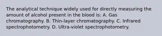 The analytical technique widely used for directly measuring the amount of alcohol present in the blood​ is: A. Gas chromatography. B. ​Thin-layer chromatography. C. Infrared spectrophotometry. D. ​Ultra-violet spectrophotometry.