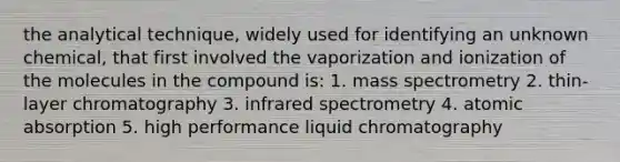 the analytical technique, widely used for identifying an unknown chemical, that first involved the vaporization and ionization of the molecules in the compound is: 1. mass spectrometry 2. thin-layer chromatography 3. infrared spectrometry 4. atomic absorption 5. high performance liquid chromatography