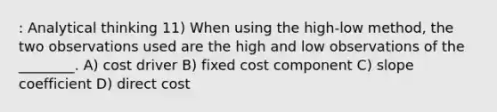 : Analytical thinking 11) When using the high-low method, the two observations used are the high and low observations of the ________. A) cost driver B) fixed cost component C) slope coefficient D) direct cost