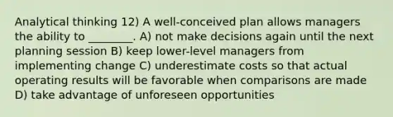 Analytical thinking 12) A well-conceived plan allows managers the ability to ________. A) not make decisions again until the next planning session B) keep lower-level managers from implementing change C) underestimate costs so that actual operating results will be favorable when comparisons are made D) take advantage of unforeseen opportunities