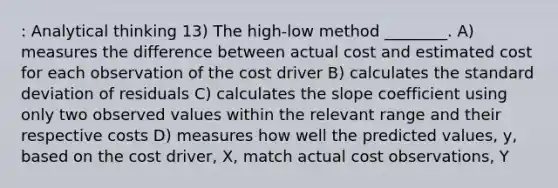 : Analytical thinking 13) The high-low method ________. A) measures the difference between actual cost and estimated cost for each observation of the cost driver B) calculates the standard deviation of residuals C) calculates the slope coefficient using only two observed values within the relevant range and their respective costs D) measures how well the predicted values, y, based on the cost driver, X, match actual cost observations, Y