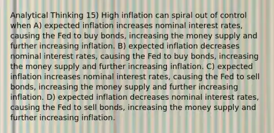 Analytical Thinking 15) High inflation can spiral out of control when A) expected inflation increases nominal interest rates, causing the Fed to buy bonds, increasing the money supply and further increasing inflation. B) expected inflation decreases nominal interest rates, causing the Fed to buy bonds, increasing the money supply and further increasing inflation. C) expected inflation increases nominal interest rates, causing the Fed to sell bonds, increasing the money supply and further increasing inflation. D) expected inflation decreases nominal interest rates, causing the Fed to sell bonds, increasing the money supply and further increasing inflation.