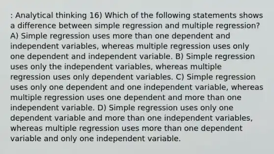 : Analytical thinking 16) Which of the following statements shows a difference between simple regression and multiple regression? A) Simple regression uses more than one dependent and independent variables, whereas multiple regression uses only one dependent and independent variable. B) Simple regression uses only the independent variables, whereas multiple regression uses only dependent variables. C) Simple regression uses only one dependent and one independent variable, whereas multiple regression uses one dependent and more than one independent variable. D) Simple regression uses only one dependent variable and more than one independent variables, whereas multiple regression uses more than one dependent variable and only one independent variable.