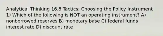 Analytical Thinking 16.8 Tactics: Choosing the Policy Instrument 1) Which of the following is NOT an operating instrument? A) nonborrowed reserves B) monetary base C) federal funds interest rate D) discount rate