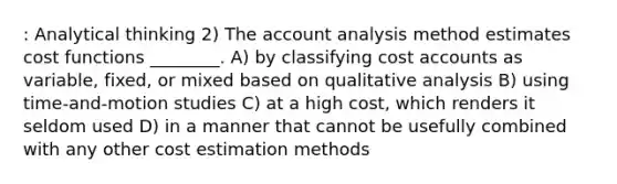 : Analytical thinking 2) The account analysis method estimates cost functions ________. A) by classifying cost accounts as variable, fixed, or mixed based on qualitative analysis B) using time-and-motion studies C) at a high cost, which renders it seldom used D) in a manner that cannot be usefully combined with any other cost estimation methods