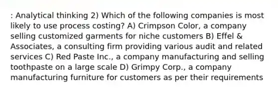 : Analytical thinking 2) Which of the following companies is most likely to use process costing? A) Crimpson Color, a company selling customized garments for niche customers B) Effel & Associates, a consulting firm providing various audit and related services C) Red Paste Inc., a company manufacturing and selling toothpaste on a large scale D) Grimpy Corp., a company manufacturing furniture for customers as per their requirements