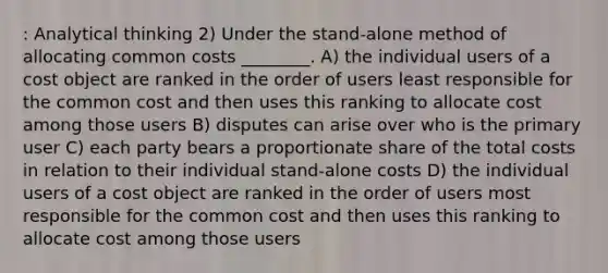 : Analytical thinking 2) Under the stand-alone method of allocating common costs ________. A) the individual users of a cost object are ranked in the order of users least responsible for the common cost and then uses this ranking to allocate cost among those users B) disputes can arise over who is the primary user C) each party bears a proportionate share of the total costs in relation to their individual stand-alone costs D) the individual users of a cost object are ranked in the order of users most responsible for the common cost and then uses this ranking to allocate cost among those users