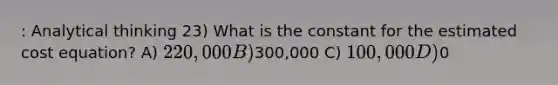 : Analytical thinking 23) What is the constant for the estimated cost equation? A) 220,000 B)300,000 C) 100,000 D)0