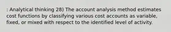 : Analytical thinking 28) The account analysis method estimates cost functions by classifying various cost accounts as variable, fixed, or mixed with respect to the identified level of activity.