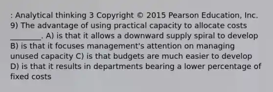 : Analytical thinking 3 Copyright © 2015 Pearson Education, Inc. 9) The advantage of using practical capacity to allocate costs ________. A) is that it allows a downward supply spiral to develop B) is that it focuses management's attention on managing unused capacity C) is that budgets are much easier to develop D) is that it results in departments bearing a lower percentage of fixed costs