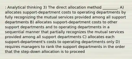 : Analytical thinking 3) The direct allocation method ________. A) allocates support-department costs to operating departments by fully recognizing the mutual services provided among all support departments B) allocates support-department costs to other support departments and to operating departments in a sequential manner that partially recognizes the mutual services provided among all support departments C) allocates each support-department's costs to operating departments only D) requires managers to rank the support departments in the order that the step-down allocation is to proceed