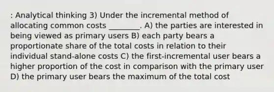 : Analytical thinking 3) Under the incremental method of allocating common costs ________. A) the parties are interested in being viewed as primary users B) each party bears a proportionate share of the total costs in relation to their individual stand-alone costs C) the first-incremental user bears a higher proportion of the cost in comparison with the primary user D) the primary user bears the maximum of the total cost