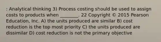 : Analytical thinking 3) Process costing should be used to assign costs to products when ________. 22 Copyright © 2015 Pearson Education, Inc. A) the units produced are similar B) cost reduction is the top most priority C) the units produced are dissimilar D) cost reduction is not the primary objective