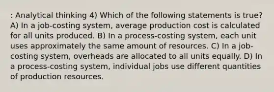 : Analytical thinking 4) Which of the following statements is true? A) In a job-costing system, average production cost is calculated for all units produced. B) In a process-costing system, each unit uses approximately the same amount of resources. C) In a job-costing system, overheads are allocated to all units equally. D) In a process-costing system, individual jobs use different quantities of production resources.