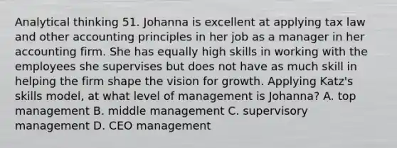 Analytical thinking 51. Johanna is excellent at applying tax law and other accounting principles in her job as a manager in her accounting firm. She has equally high skills in working with the employees she supervises but does not have as much skill in helping the firm shape the vision for growth. Applying Katz's skills model, at what level of management is Johanna? A. top management B. middle management C. supervisory management D. CEO management