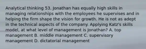 Analytical thinking 53. Jonathan has equally high skills in managing relationships with the employees he supervises and in helping the firm shape the vision for growth. He is not as adept in the technical aspects of the company. Applying Katz's skills model, at what level of management is Jonathan? A. top management B. middle management C. supervisory management D. dictatorial management