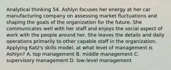 Analytical thinking 54. Ashlyn focuses her energy at her car manufacturing company on assessing market fluctuations and shaping the goals of the organization for the future. She communicates well with her staff and enjoys the social aspect of work with the people around her. She leaves the details and daily operations primarily to other capable staff in the organization. Applying Katz's skills model, at what level of management is Ashlyn? A. top management B. middle management C. supervisory management D. low-level management