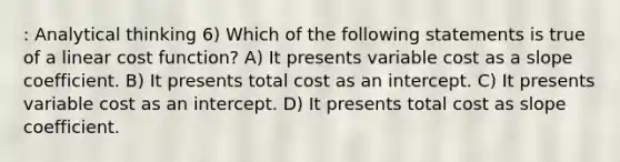 : Analytical thinking 6) Which of the following statements is true of a linear cost function? A) It presents variable cost as a slope coefficient. B) It presents total cost as an intercept. C) It presents variable cost as an intercept. D) It presents total cost as slope coefficient.