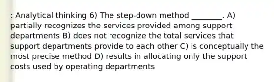 : Analytical thinking 6) The step-down method ________. A) partially recognizes the services provided among support departments B) does not recognize the total services that support departments provide to each other C) is conceptually the most precise method D) results in allocating only the support costs used by operating departments