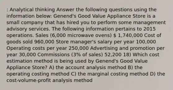 : Analytical thinking Answer the following questions using the information below: Genend's Good Value Appliance Store is a small company that has hired you to perform some management advisory services. The following information pertains to 2015 operations. Sales (6,000 microwave ovens)  1,740,000 Cost of goods sold 960,000 Store manager's salary per year 100,000 Operating costs per year 250,000 Advertising and promotion per year 30,000 Commissions (3% of sales) 52,200 18) Which cost estimation method is being used by Genend's Good Value Appliance Store? A) the account analysis method B) the operating costing method C) the marginal costing method D) the cost-volume-profit analysis method