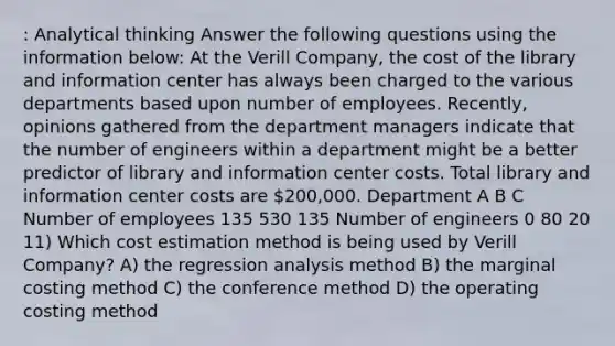 : Analytical thinking Answer the following questions using the information below: At the Verill Company, the cost of the library and information center has always been charged to the various departments based upon number of employees. Recently, opinions gathered from the department managers indicate that the number of engineers within a department might be a better predictor of library and information center costs. Total library and information center costs are 200,000. Department A B C Number of employees 135 530 135 Number of engineers 0 80 20 11) Which cost estimation method is being used by Verill Company? A) the regression analysis method B) the marginal costing method C) the conference method D) the operating costing method