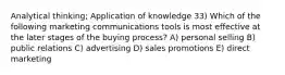 Analytical thinking; Application of knowledge 33) Which of the following marketing communications tools is most effective at the later stages of the buying process? A) personal selling B) public relations C) advertising D) sales promotions E) direct marketing