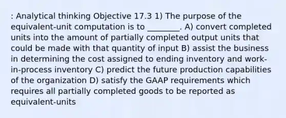 : Analytical thinking Objective 17.3 1) The purpose of the equivalent-unit computation is to ________. A) convert completed units into the amount of partially completed output units that could be made with that quantity of input B) assist the business in determining the cost assigned to ending inventory and work-in-process inventory C) predict the future production capabilities of the organization D) satisfy the GAAP requirements which requires all partially completed goods to be reported as equivalent-units