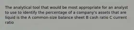 The analytical tool that would be most appropriate for an analyst to use to identify the percentage of a company's assets that are liquid is the A common-size balance sheet B cash ratio C current ratio