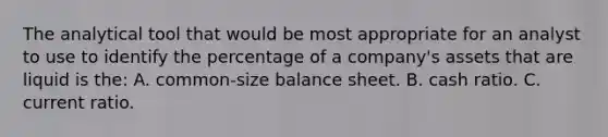 The analytical tool that would be most appropriate for an analyst to use to identify the percentage of a company's assets that are liquid is the: A. common-size balance sheet. B. cash ratio. C. current ratio.