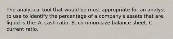 The analytical tool that would be most appropriate for an analyst to use to identify the percentage of a company's assets that are liquid is the: A. cash ratio. B. common-size balance sheet. C. current ratio.