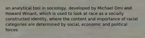 an analytical tool in sociology, developed by Michael Omi and Howard Winant, which is used to look at race as a socially constructed identity, where the content and importance of racial categories are determined by social, economic and political forces