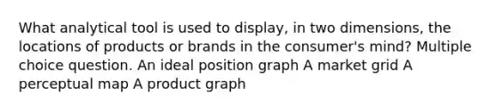 What analytical tool is used to display, in two dimensions, the locations of products or brands in the consumer's mind? Multiple choice question. An ideal position graph A market grid A perceptual map A product graph