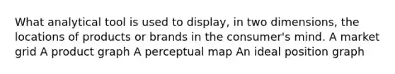 What analytical tool is used to display, in two dimensions, the locations of products or brands in the consumer's mind. A market grid A product graph A perceptual map An ideal position graph