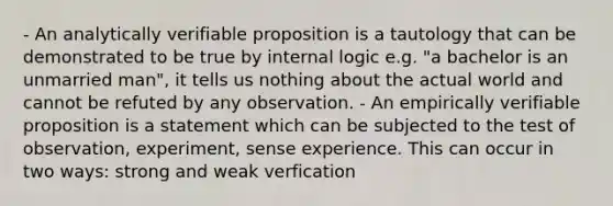 - An analytically verifiable proposition is a tautology that can be demonstrated to be true by internal logic e.g. "a bachelor is an unmarried man", it tells us nothing about the actual world and cannot be refuted by any observation. - An empirically verifiable proposition is a statement which can be subjected to the test of observation, experiment, sense experience. This can occur in two ways: strong and weak verfication