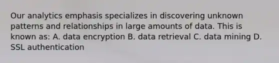 Our analytics emphasis specializes in discovering unknown patterns and relationships in large amounts of data. This is known as: A. data encryption B. data retrieval C. data mining D. SSL authentication