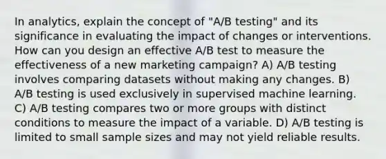 In analytics, explain the concept of "A/B testing" and its significance in evaluating the impact of changes or interventions. How can you design an effective A/B test to measure the effectiveness of a new marketing campaign? A) A/B testing involves comparing datasets without making any changes. B) A/B testing is used exclusively in supervised machine learning. C) A/B testing compares two or more groups with distinct conditions to measure the impact of a variable. D) A/B testing is limited to small sample sizes and may not yield reliable results.