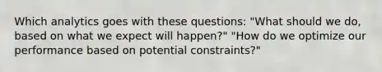 Which analytics goes with these questions: "What should we do, based on what we expect will happen?" "How do we optimize our performance based on potential constraints?"