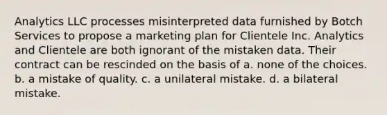 Analytics LLC processes misinterpreted data furnished by Botch Services to propose a marketing plan for Clientele Inc. Analytics and Clientele are both ignorant of the mistaken data. Their contract can be rescinded on the basis of a. none of the choices. b. a mistake of quality. c. a unilateral mistake. d. a bilateral mistake.