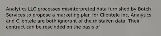 Analytics LLC processes misinterpreted data furnished by Botch Services to propose a <a href='https://www.questionai.com/knowledge/k58DpLqhY6-marketing-plan' class='anchor-knowledge'>marketing plan</a> for Clientele Inc. Analytics and Clientele are both ignorant of the mistaken data. Their contract can be rescinded on the basis of